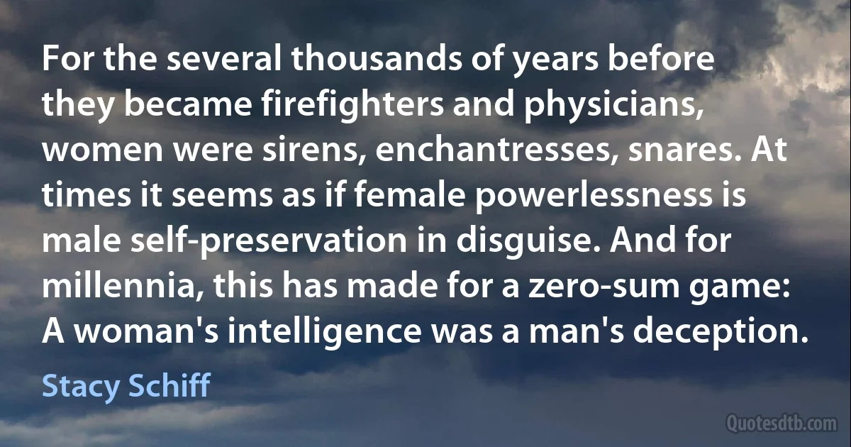 For the several thousands of years before they became firefighters and physicians, women were sirens, enchantresses, snares. At times it seems as if female powerlessness is male self-preservation in disguise. And for millennia, this has made for a zero-sum game: A woman's intelligence was a man's deception. (Stacy Schiff)