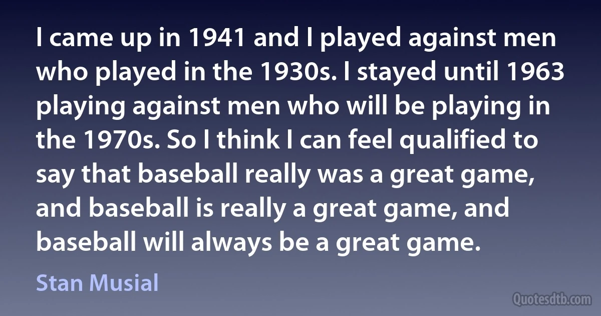 I came up in 1941 and I played against men who played in the 1930s. I stayed until 1963 playing against men who will be playing in the 1970s. So I think I can feel qualified to say that baseball really was a great game, and baseball is really a great game, and baseball will always be a great game. (Stan Musial)