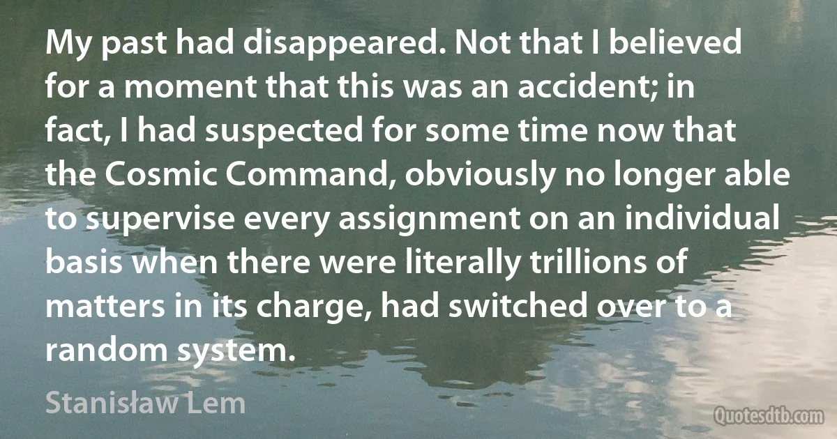 My past had disappeared. Not that I believed for a moment that this was an accident; in fact, I had suspected for some time now that the Cosmic Command, obviously no longer able to supervise every assignment on an individual basis when there were literally trillions of matters in its charge, had switched over to a random system. (Stanisław Lem)