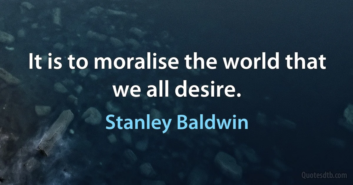 It is to moralise the world that we all desire. (Stanley Baldwin)