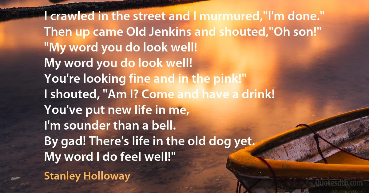 I crawled in the street and I murmured,"I'm done."
Then up came Old Jenkins and shouted,"Oh son!"
"My word you do look well!
My word you do look well!
You're looking fine and in the pink!"
I shouted, "Am I? Come and have a drink!
You've put new life in me,
I'm sounder than a bell.
By gad! There's life in the old dog yet.
My word I do feel well!" (Stanley Holloway)