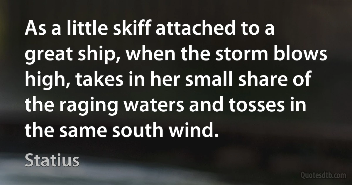 As a little skiff attached to a great ship, when the storm blows high, takes in her small share of the raging waters and tosses in the same south wind. (Statius)