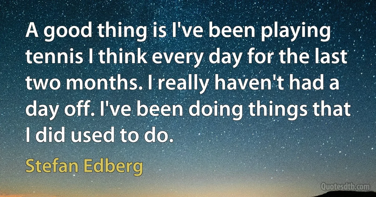 A good thing is I've been playing tennis I think every day for the last two months. I really haven't had a day off. I've been doing things that I did used to do. (Stefan Edberg)