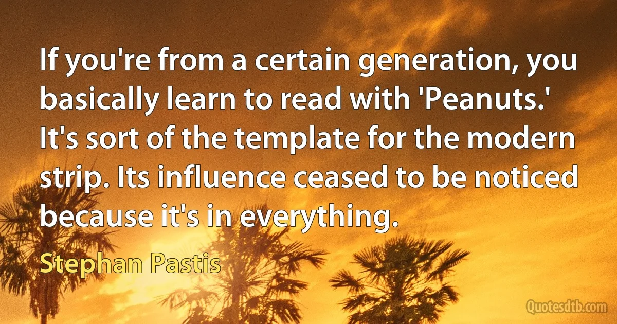 If you're from a certain generation, you basically learn to read with 'Peanuts.' It's sort of the template for the modern strip. Its influence ceased to be noticed because it's in everything. (Stephan Pastis)