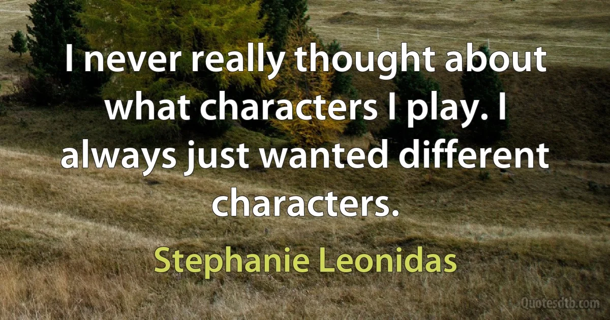 I never really thought about what characters I play. I always just wanted different characters. (Stephanie Leonidas)