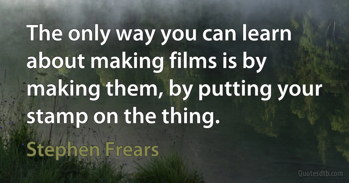 The only way you can learn about making films is by making them, by putting your stamp on the thing. (Stephen Frears)