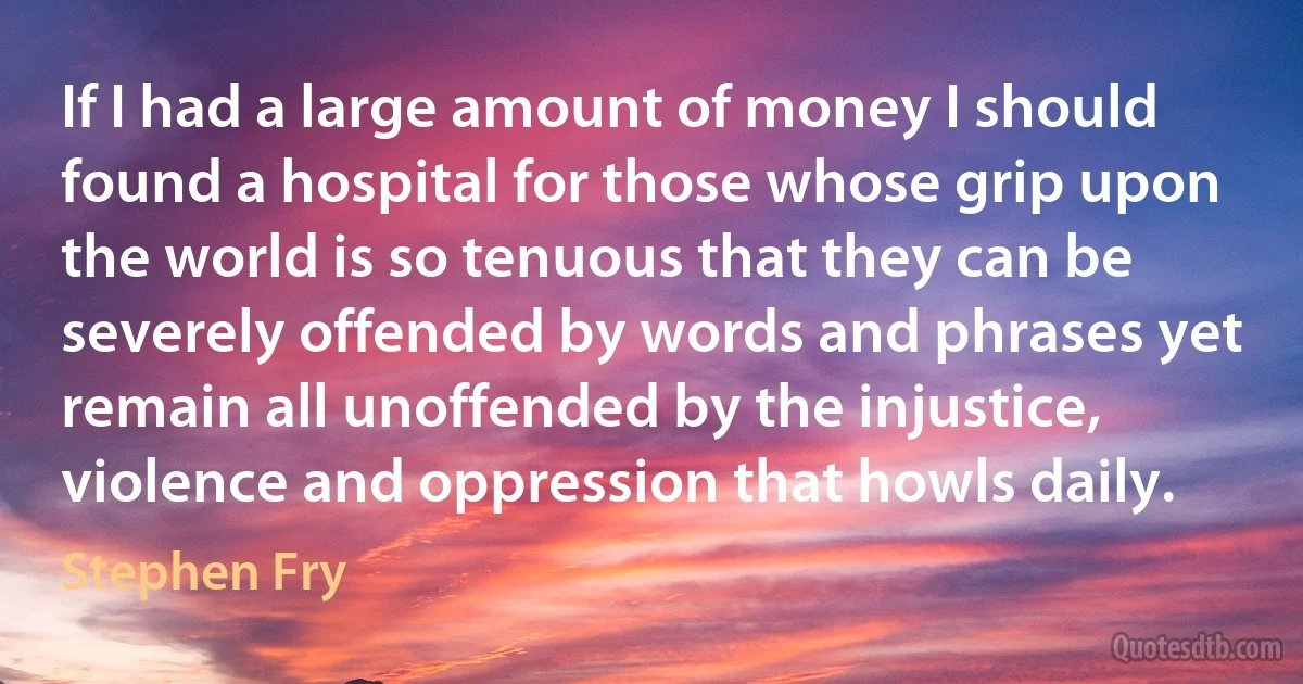 If I had a large amount of money I should found a hospital for those whose grip upon the world is so tenuous that they can be severely offended by words and phrases yet remain all unoffended by the injustice, violence and oppression that howls daily. (Stephen Fry)