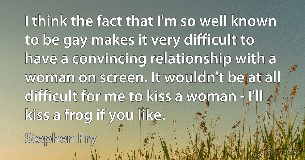 I think the fact that I'm so well known to be gay makes it very difficult to have a convincing relationship with a woman on screen. It wouldn't be at all difficult for me to kiss a woman - I'll kiss a frog if you like. (Stephen Fry)