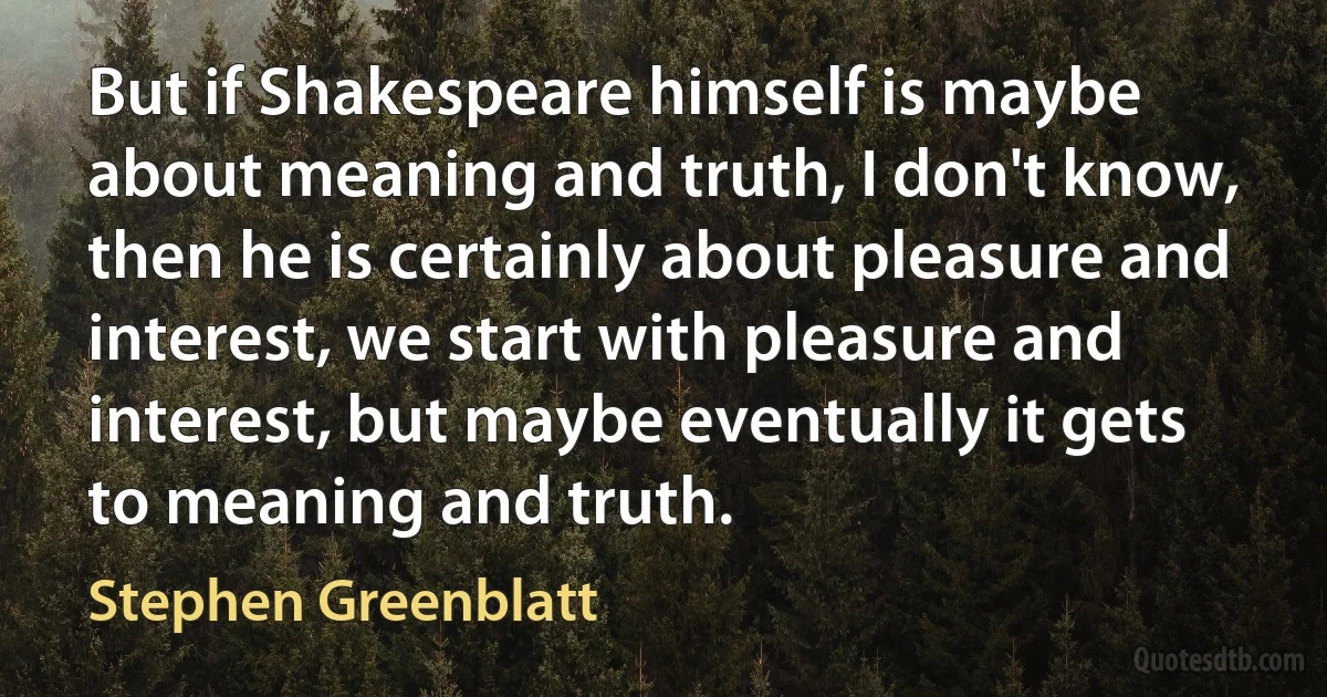 But if Shakespeare himself is maybe about meaning and truth, I don't know, then he is certainly about pleasure and interest, we start with pleasure and interest, but maybe eventually it gets to meaning and truth. (Stephen Greenblatt)