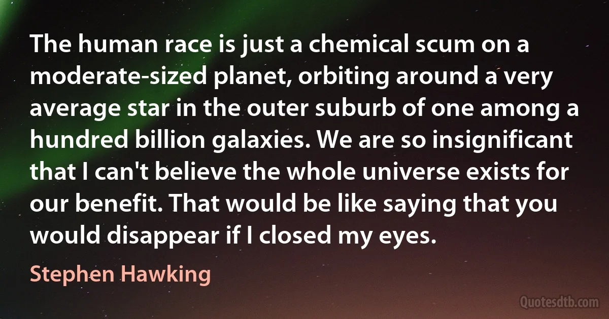 The human race is just a chemical scum on a moderate-sized planet, orbiting around a very average star in the outer suburb of one among a hundred billion galaxies. We are so insignificant that I can't believe the whole universe exists for our benefit. That would be like saying that you would disappear if I closed my eyes. (Stephen Hawking)