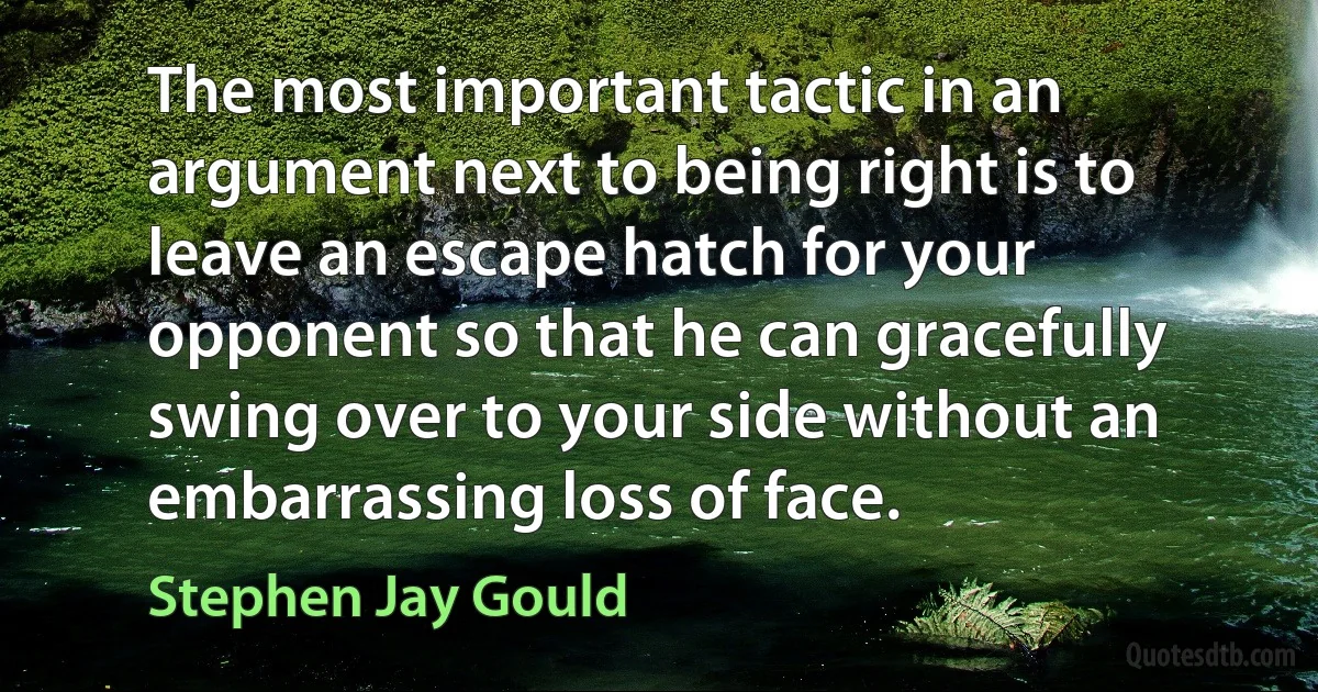 The most important tactic in an argument next to being right is to leave an escape hatch for your opponent so that he can gracefully swing over to your side without an embarrassing loss of face. (Stephen Jay Gould)