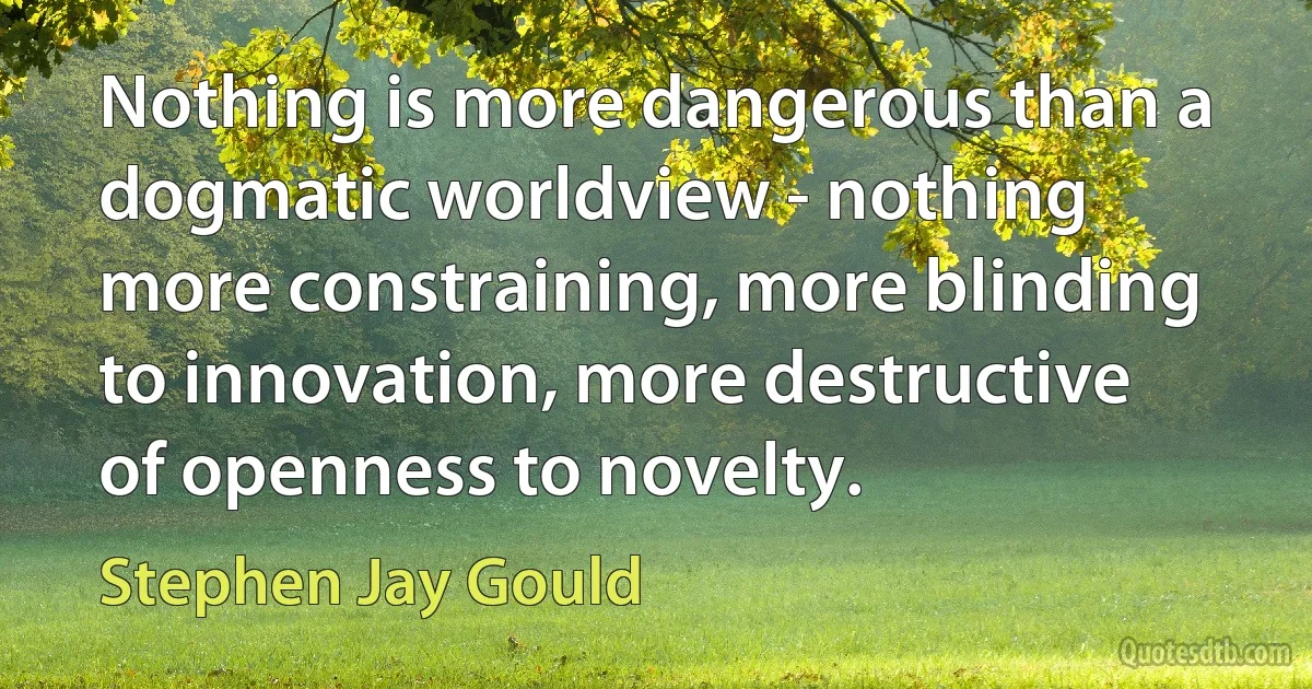 Nothing is more dangerous than a dogmatic worldview - nothing more constraining, more blinding to innovation, more destructive of openness to novelty. (Stephen Jay Gould)