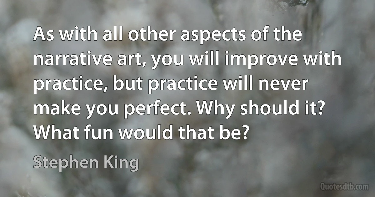 As with all other aspects of the narrative art, you will improve with practice, but practice will never make you perfect. Why should it? What fun would that be? (Stephen King)