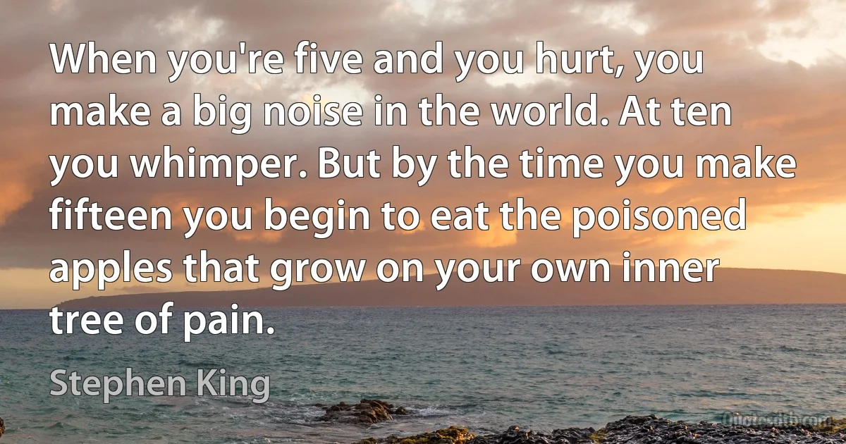 When you're five and you hurt, you make a big noise in the world. At ten you whimper. But by the time you make fifteen you begin to eat the poisoned apples that grow on your own inner tree of pain. (Stephen King)