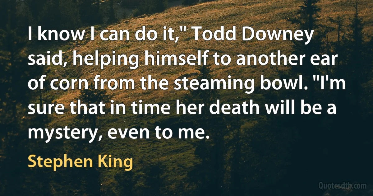 I know I can do it," Todd Downey said, helping himself to another ear of corn from the steaming bowl. "I'm sure that in time her death will be a mystery, even to me. (Stephen King)