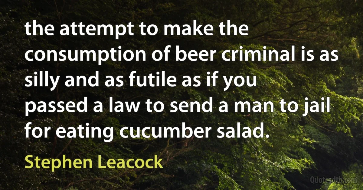 the attempt to make the consumption of beer criminal is as silly and as futile as if you passed a law to send a man to jail for eating cucumber salad. (Stephen Leacock)