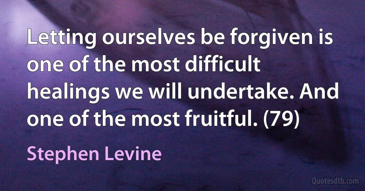 Letting ourselves be forgiven is one of the most difficult healings we will undertake. And one of the most fruitful. (79) (Stephen Levine)