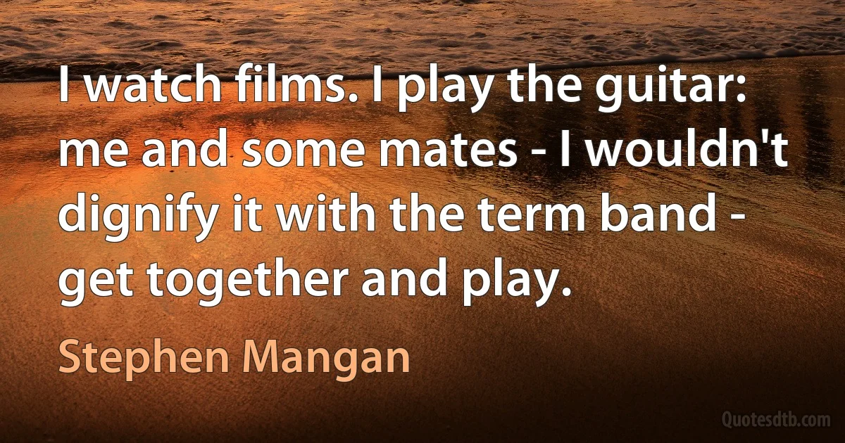 I watch films. I play the guitar: me and some mates - I wouldn't dignify it with the term band - get together and play. (Stephen Mangan)