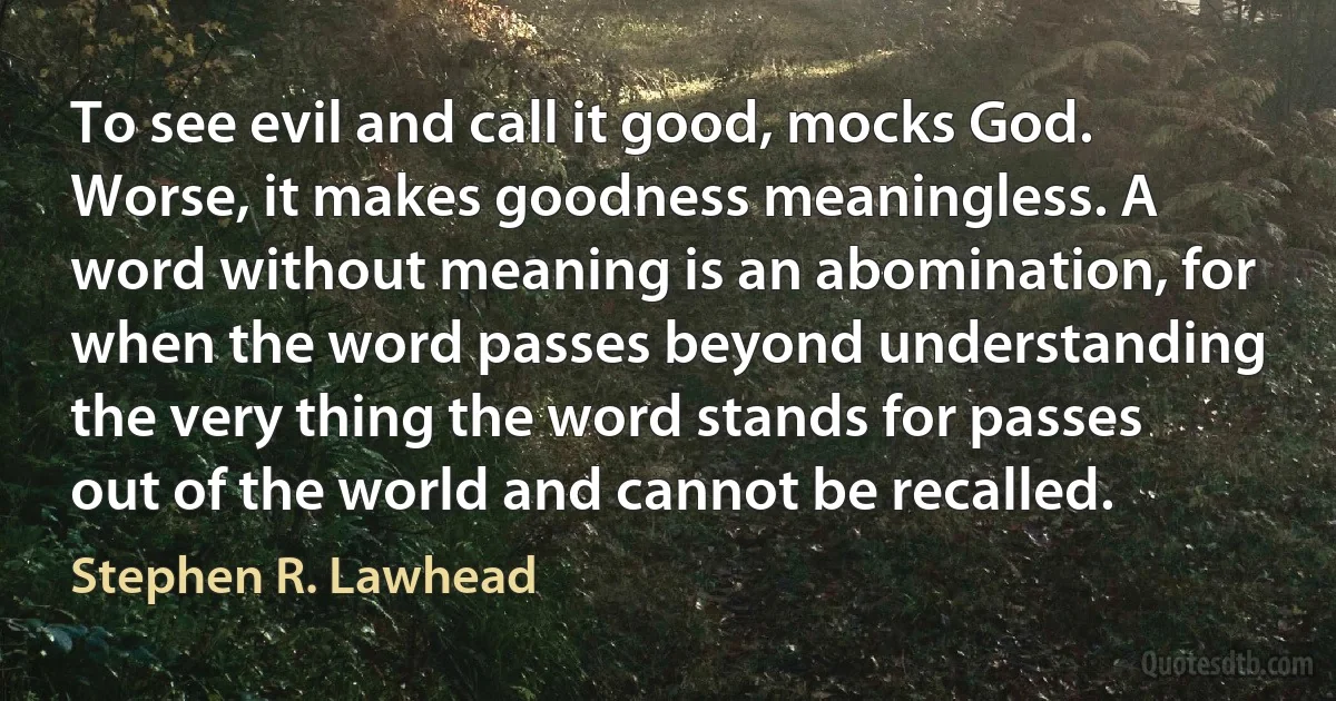 To see evil and call it good, mocks God. Worse, it makes goodness meaningless. A word without meaning is an abomination, for when the word passes beyond understanding the very thing the word stands for passes out of the world and cannot be recalled. (Stephen R. Lawhead)