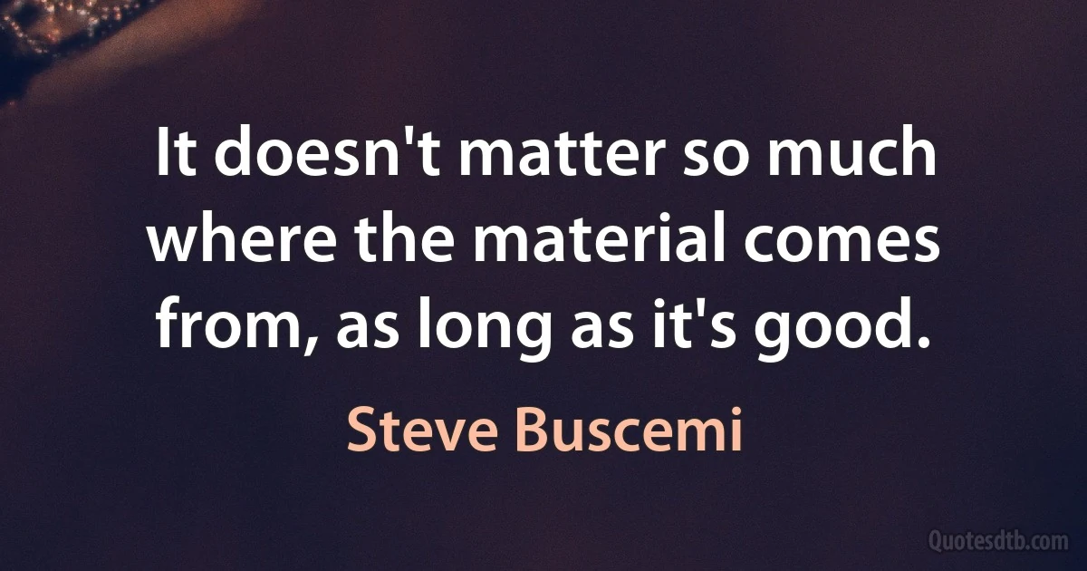 It doesn't matter so much where the material comes from, as long as it's good. (Steve Buscemi)