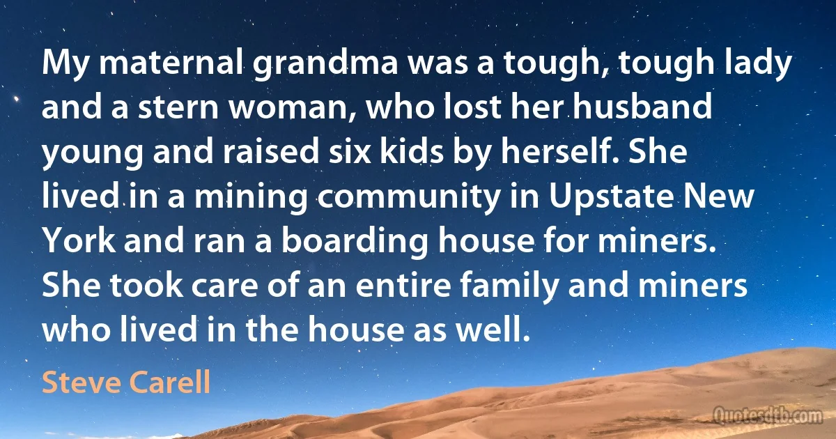 My maternal grandma was a tough, tough lady and a stern woman, who lost her husband young and raised six kids by herself. She lived in a mining community in Upstate New York and ran a boarding house for miners. She took care of an entire family and miners who lived in the house as well. (Steve Carell)