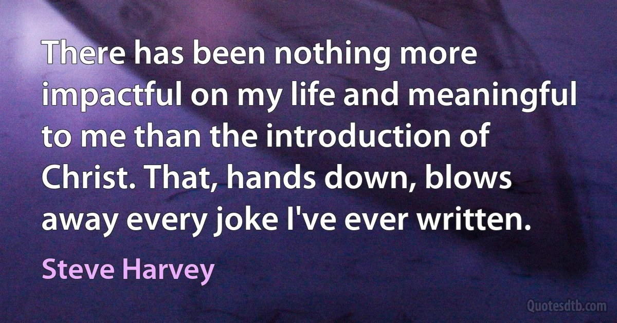 There has been nothing more impactful on my life and meaningful to me than the introduction of Christ. That, hands down, blows away every joke I've ever written. (Steve Harvey)