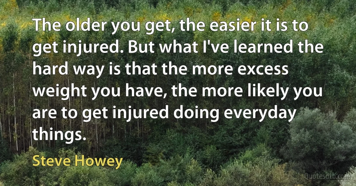 The older you get, the easier it is to get injured. But what I've learned the hard way is that the more excess weight you have, the more likely you are to get injured doing everyday things. (Steve Howey)