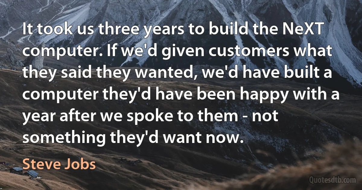 It took us three years to build the NeXT computer. If we'd given customers what they said they wanted, we'd have built a computer they'd have been happy with a year after we spoke to them - not something they'd want now. (Steve Jobs)