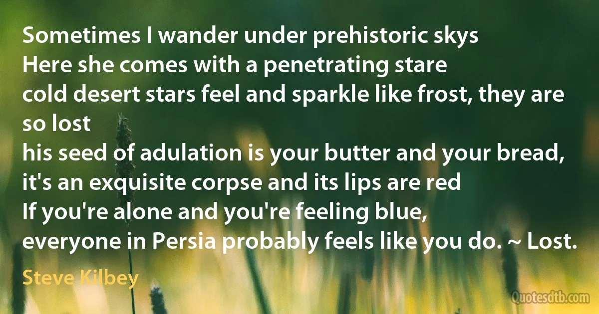 Sometimes I wander under prehistoric skys
Here she comes with a penetrating stare
cold desert stars feel and sparkle like frost, they are so lost
his seed of adulation is your butter and your bread,
it's an exquisite corpse and its lips are red
If you're alone and you're feeling blue,
everyone in Persia probably feels like you do. ~ Lost. (Steve Kilbey)