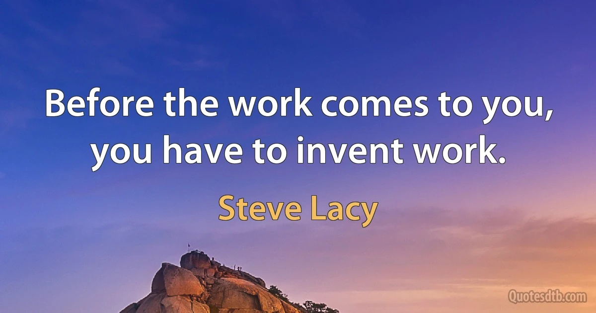 Before the work comes to you, you have to invent work. (Steve Lacy)