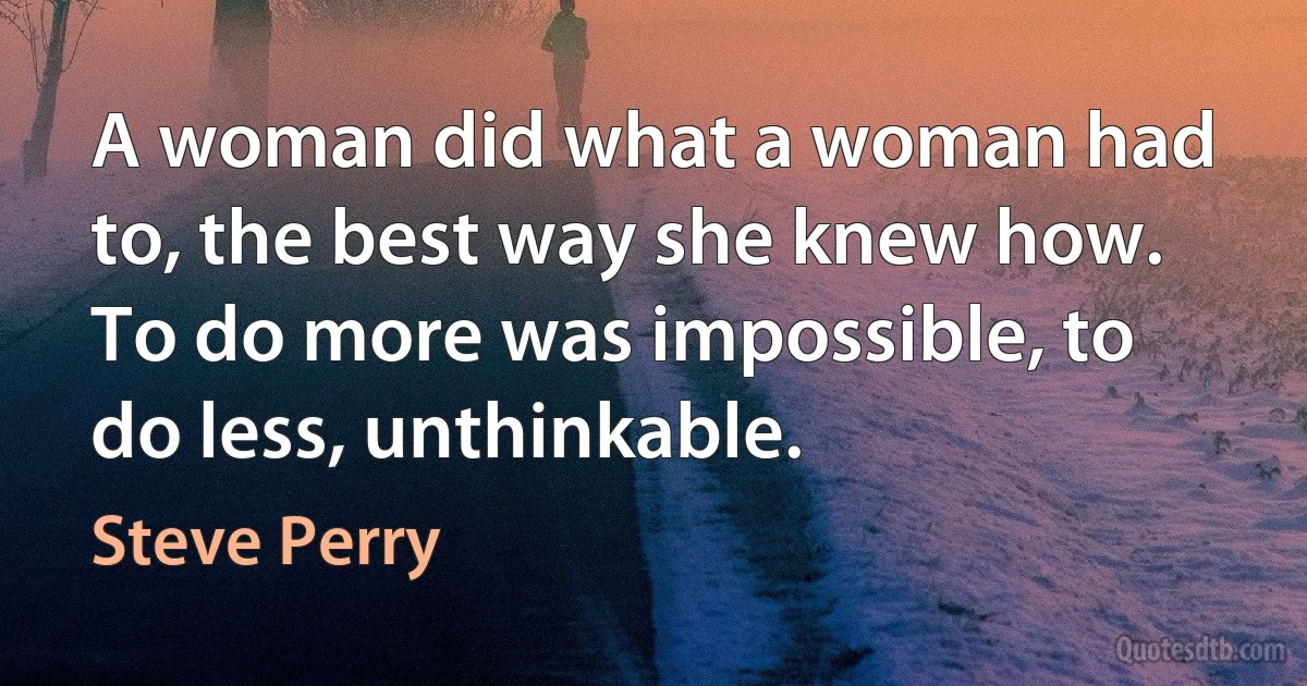 A woman did what a woman had to, the best way she knew how. To do more was impossible, to do less, unthinkable. (Steve Perry)