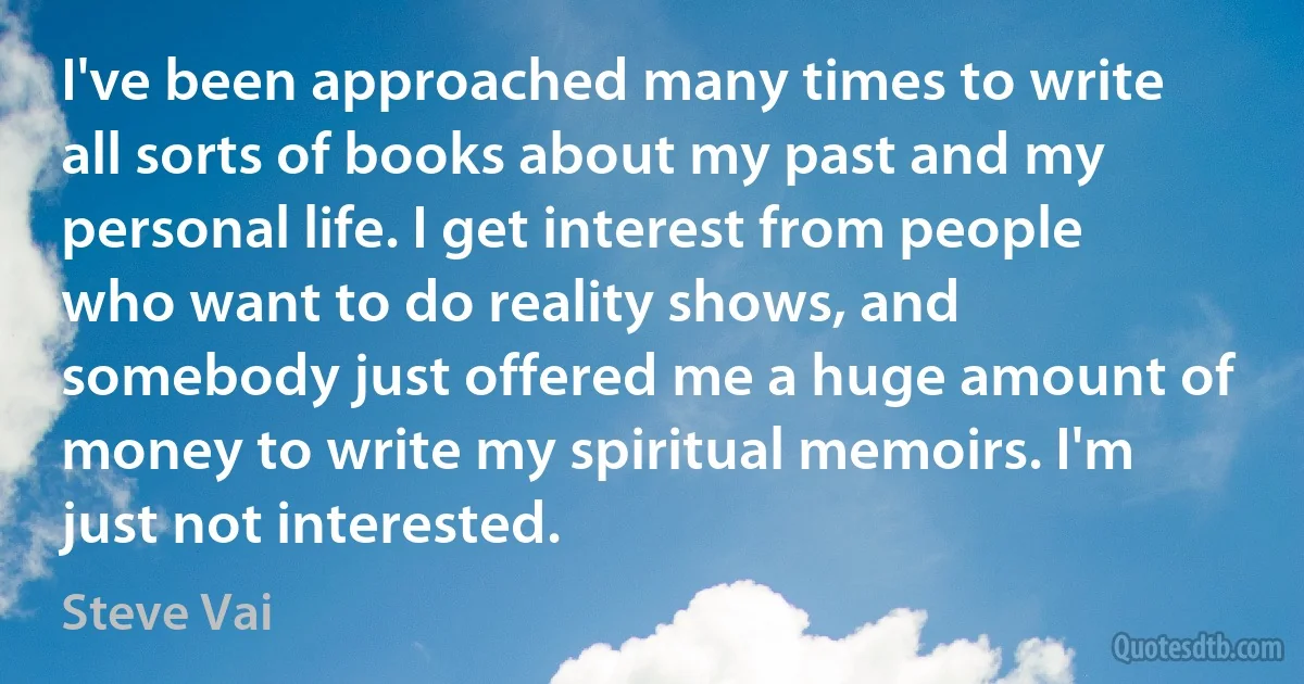 I've been approached many times to write all sorts of books about my past and my personal life. I get interest from people who want to do reality shows, and somebody just offered me a huge amount of money to write my spiritual memoirs. I'm just not interested. (Steve Vai)