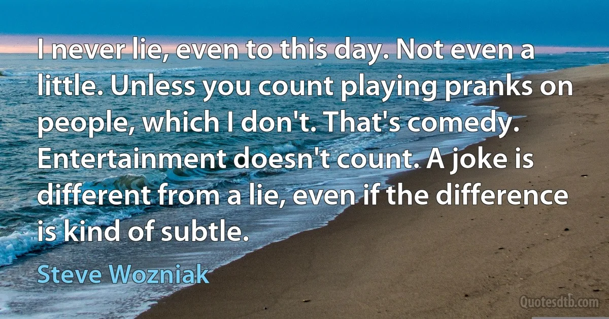 I never lie, even to this day. Not even a little. Unless you count playing pranks on people, which I don't. That's comedy. Entertainment doesn't count. A joke is different from a lie, even if the difference is kind of subtle. (Steve Wozniak)