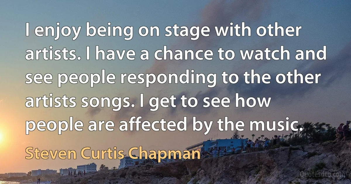 I enjoy being on stage with other artists. I have a chance to watch and see people responding to the other artists songs. I get to see how people are affected by the music. (Steven Curtis Chapman)