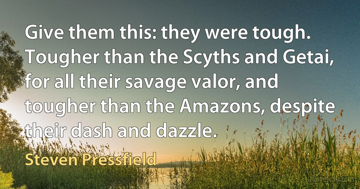 Give them this: they were tough. Tougher than the Scyths and Getai, for all their savage valor, and tougher than the Amazons, despite their dash and dazzle. (Steven Pressfield)