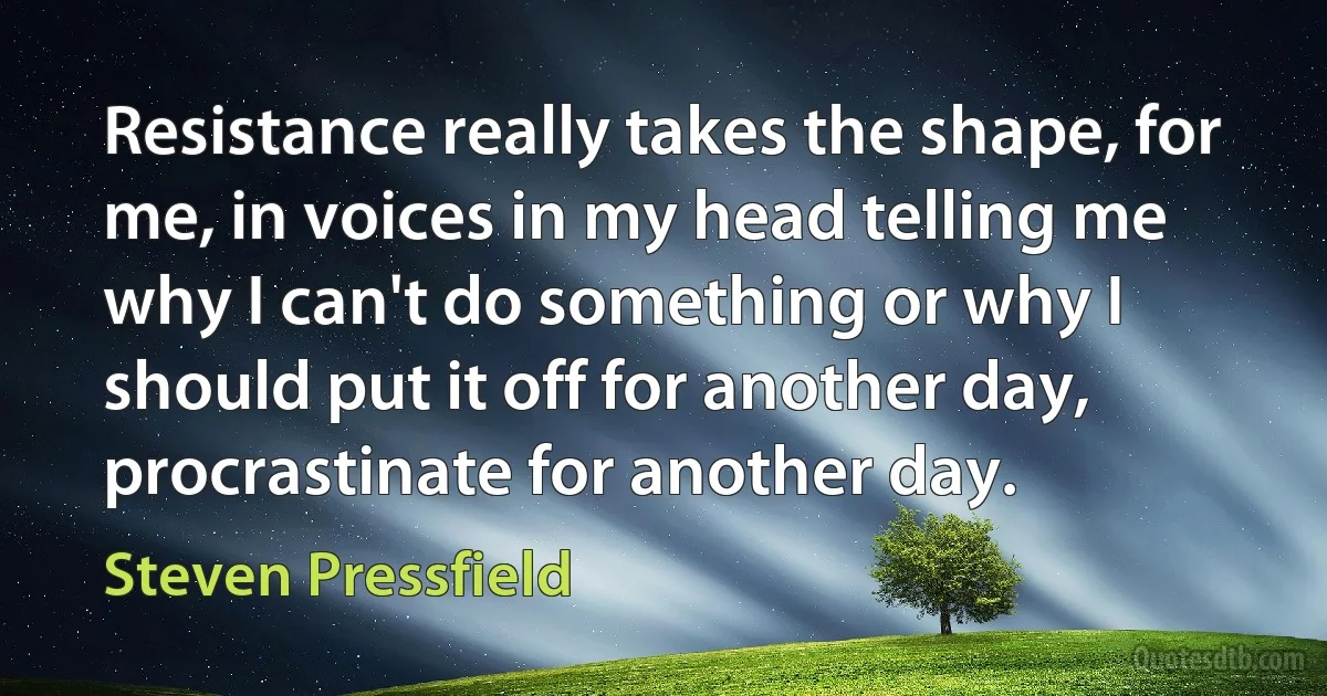 Resistance really takes the shape, for me, in voices in my head telling me why I can't do something or why I should put it off for another day, procrastinate for another day. (Steven Pressfield)