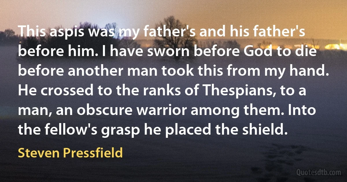 This aspis was my father's and his father's before him. I have sworn before God to die before another man took this from my hand. He crossed to the ranks of Thespians, to a man, an obscure warrior among them. Into the fellow's grasp he placed the shield. (Steven Pressfield)