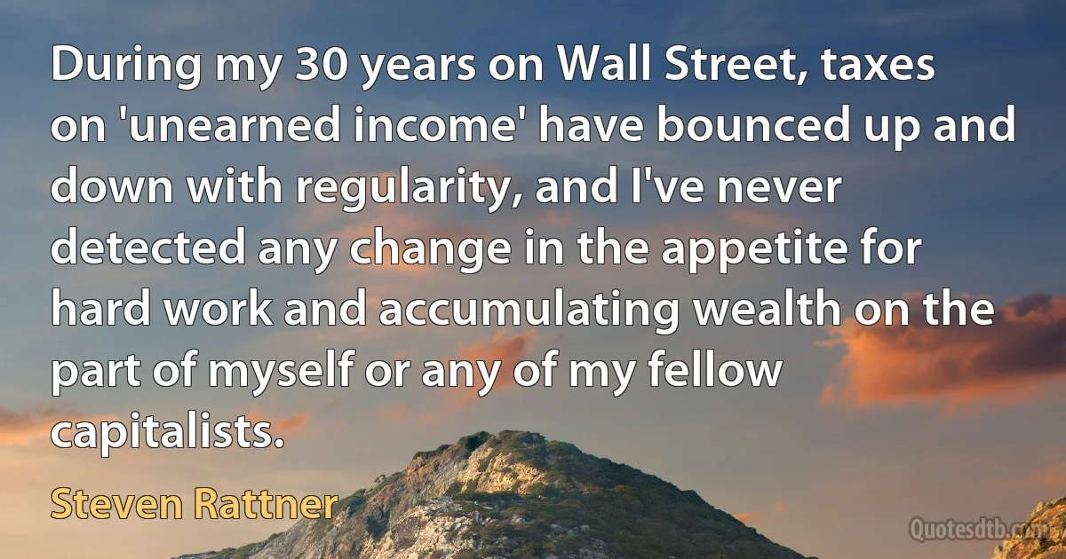 During my 30 years on Wall Street, taxes on 'unearned income' have bounced up and down with regularity, and I've never detected any change in the appetite for hard work and accumulating wealth on the part of myself or any of my fellow capitalists. (Steven Rattner)