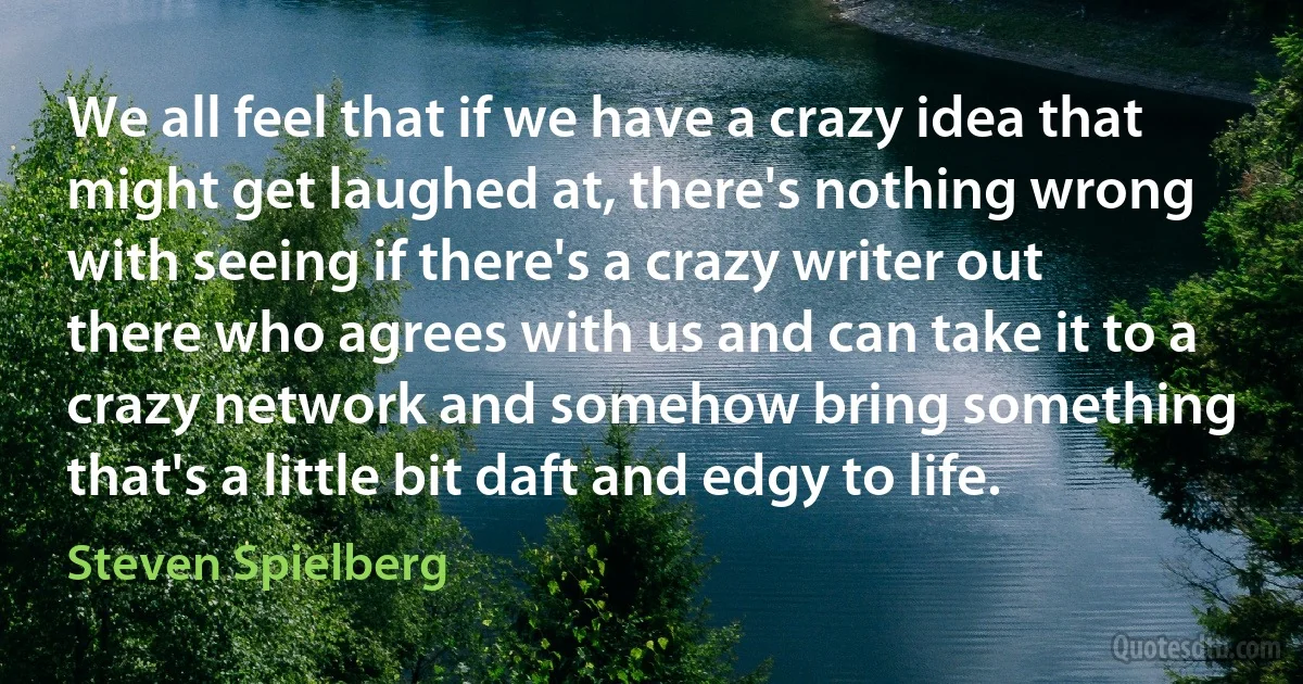 We all feel that if we have a crazy idea that might get laughed at, there's nothing wrong with seeing if there's a crazy writer out there who agrees with us and can take it to a crazy network and somehow bring something that's a little bit daft and edgy to life. (Steven Spielberg)