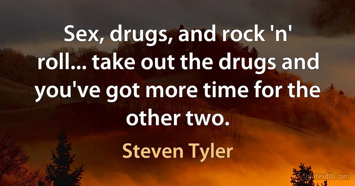 Sex, drugs, and rock 'n' roll... take out the drugs and you've got more time for the other two. (Steven Tyler)