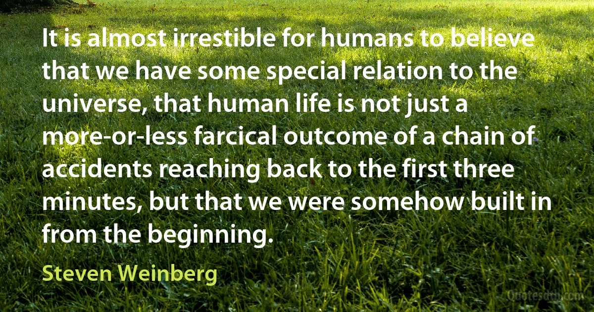 It is almost irrestible for humans to believe that we have some special relation to the universe, that human life is not just a more-or-less farcical outcome of a chain of accidents reaching back to the first three minutes, but that we were somehow built in from the beginning. (Steven Weinberg)