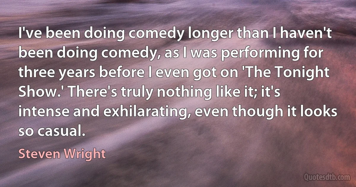 I've been doing comedy longer than I haven't been doing comedy, as I was performing for three years before I even got on 'The Tonight Show.' There's truly nothing like it; it's intense and exhilarating, even though it looks so casual. (Steven Wright)