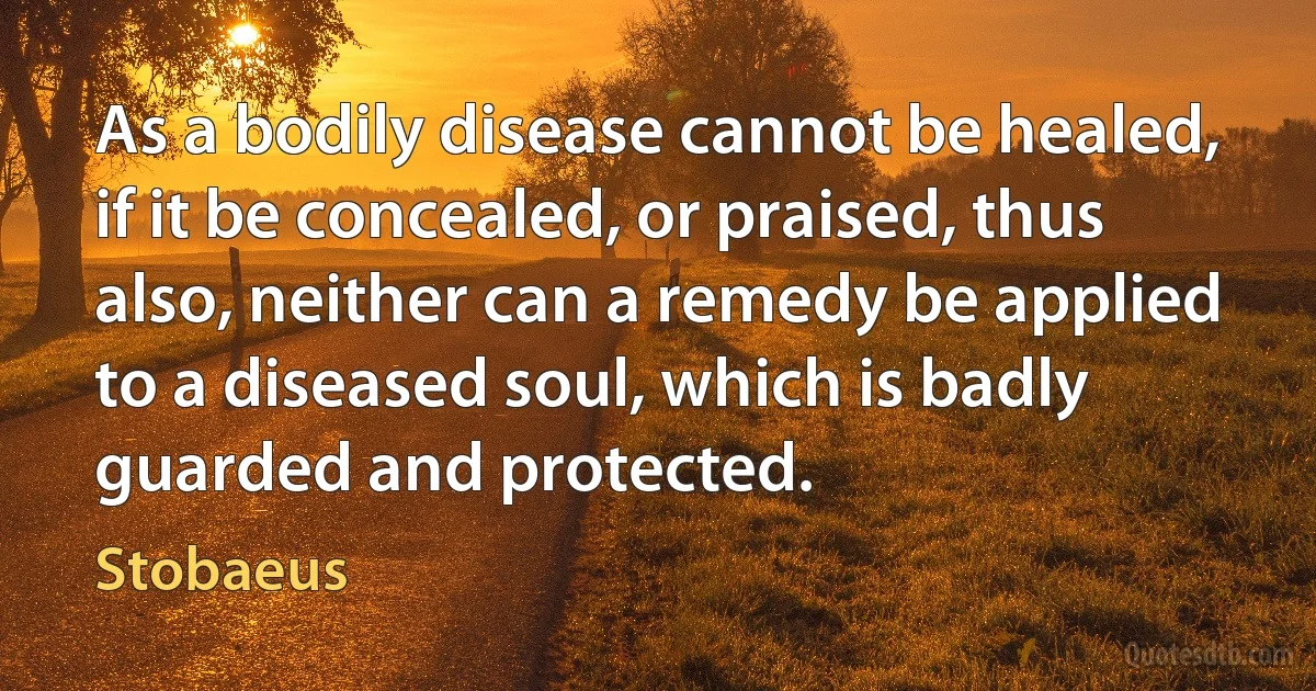 As a bodily disease cannot be healed, if it be concealed, or praised, thus also, neither can a remedy be applied to a diseased soul, which is badly guarded and protected. (Stobaeus)