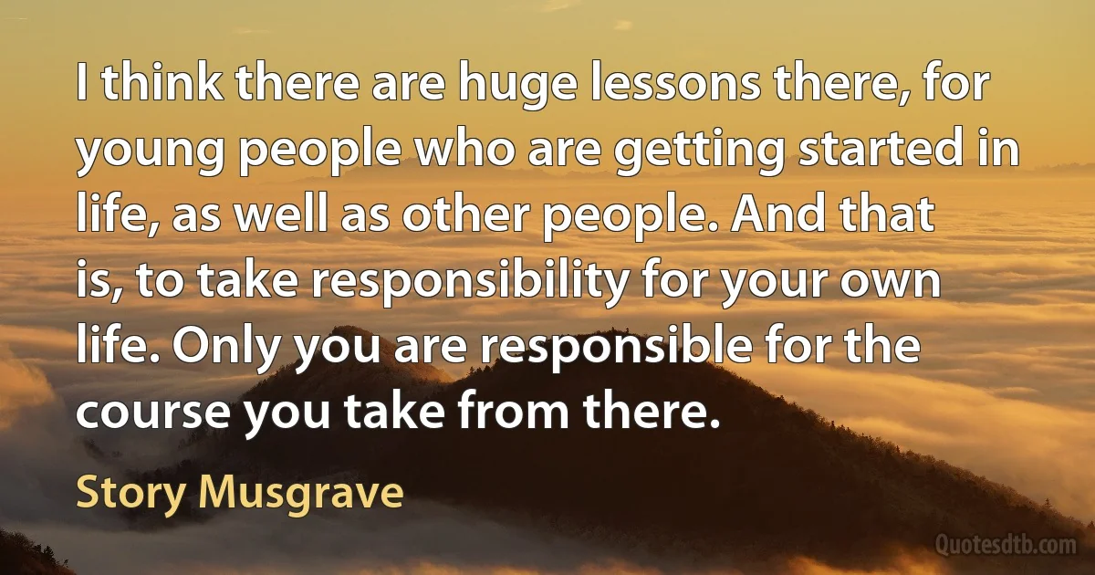 I think there are huge lessons there, for young people who are getting started in life, as well as other people. And that is, to take responsibility for your own life. Only you are responsible for the course you take from there. (Story Musgrave)