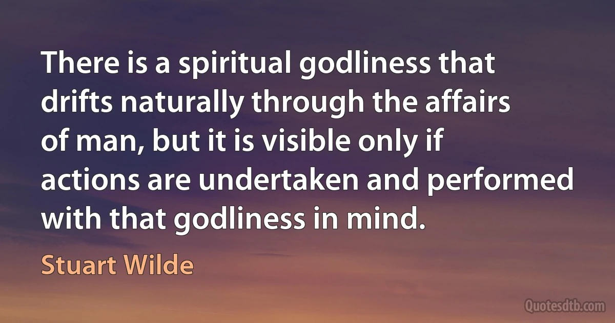 There is a spiritual godliness that drifts naturally through the affairs of man, but it is visible only if actions are undertaken and performed with that godliness in mind. (Stuart Wilde)