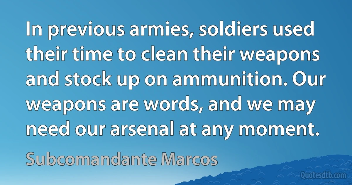 In previous armies, soldiers used their time to clean their weapons and stock up on ammunition. Our weapons are words, and we may need our arsenal at any moment. (Subcomandante Marcos)