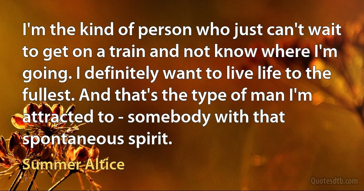 I'm the kind of person who just can't wait to get on a train and not know where I'm going. I definitely want to live life to the fullest. And that's the type of man I'm attracted to - somebody with that spontaneous spirit. (Summer Altice)