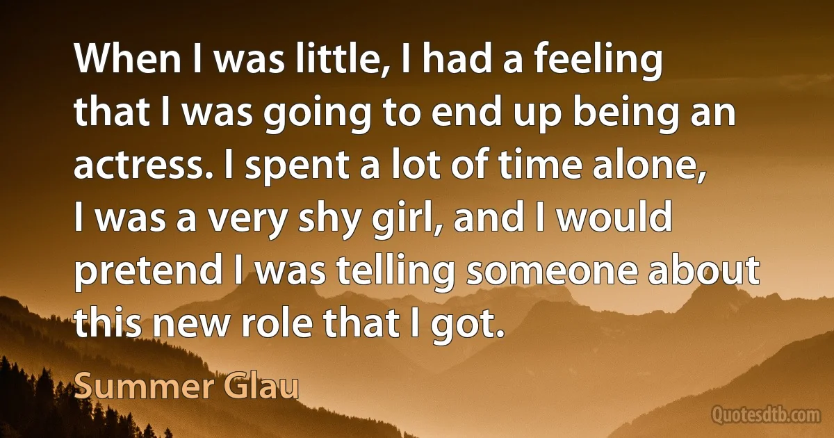 When I was little, I had a feeling that I was going to end up being an actress. I spent a lot of time alone, I was a very shy girl, and I would pretend I was telling someone about this new role that I got. (Summer Glau)