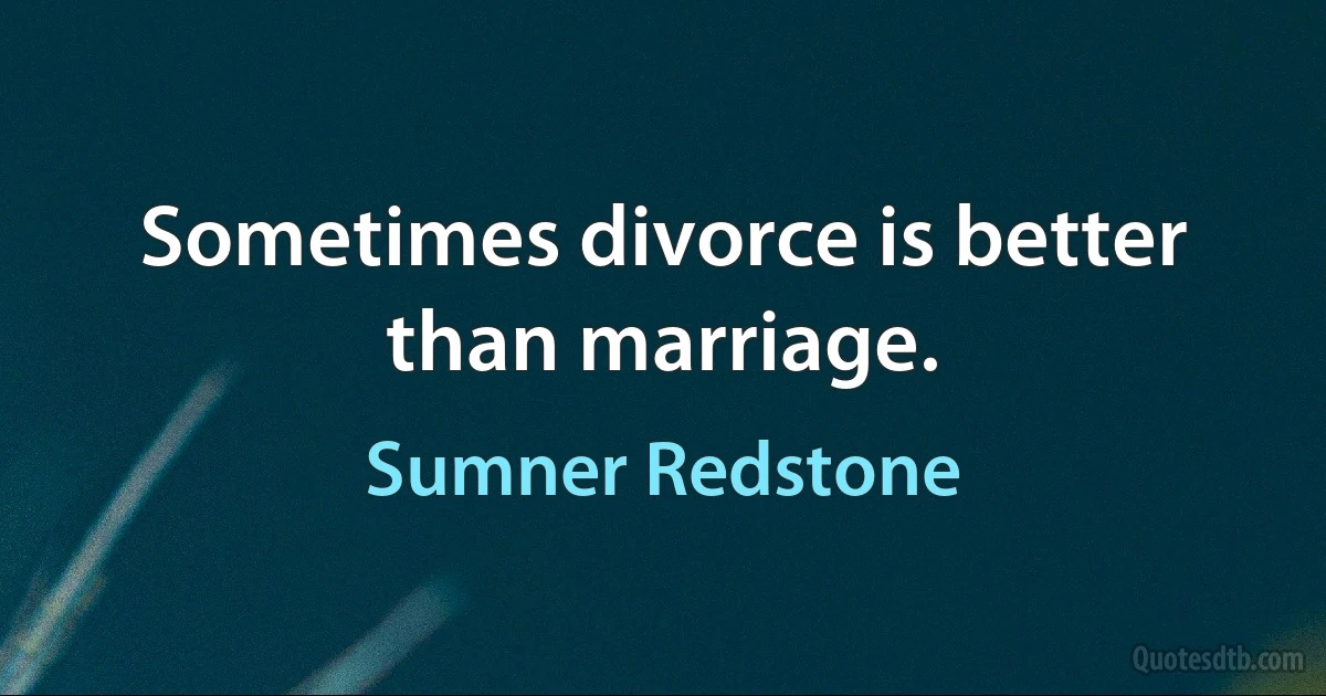 Sometimes divorce is better than marriage. (Sumner Redstone)