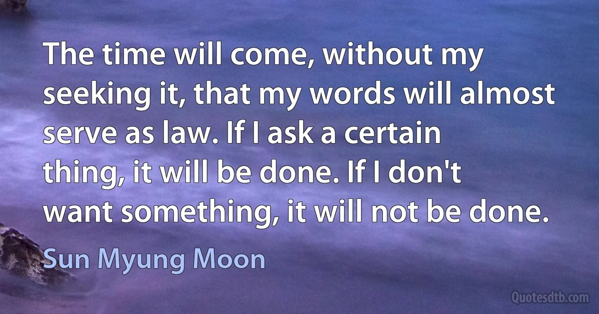 The time will come, without my seeking it, that my words will almost serve as law. If I ask a certain thing, it will be done. If I don't want something, it will not be done. (Sun Myung Moon)